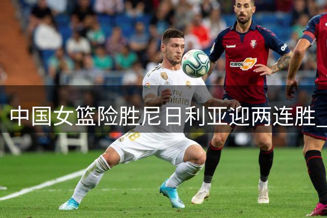 中国女篮险胜尼日利亚迎两连胜 张子宇23分统治内线