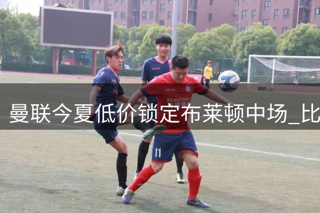 曼联今夏低价锁定布莱顿中场 比去年估价节省4500万英镑