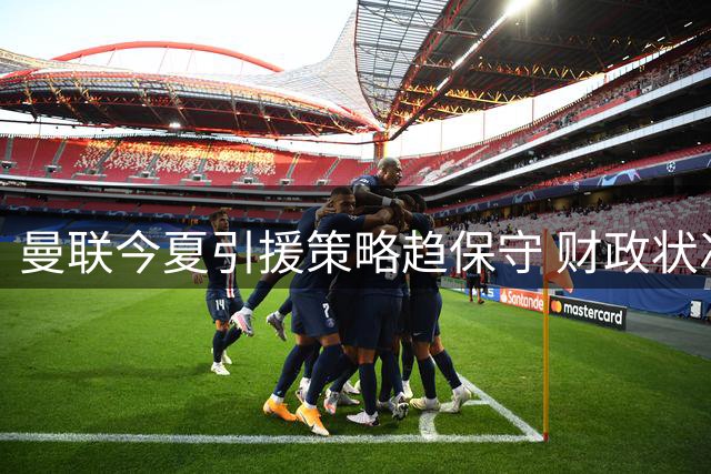 曼联今夏引援策略趋保守 财政状况呈现改善迹象