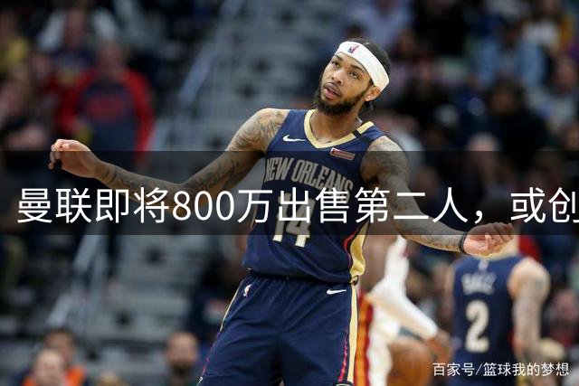 曼联即将800万出售第二人，或创联赛纪录！拉爵甩卖小妖赚纯利润