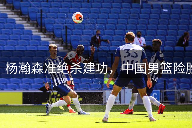 杨瀚森准绝杀建功，中国男篮险胜黎巴嫩