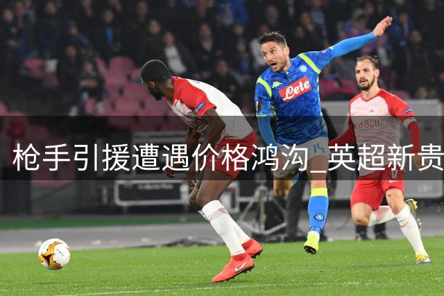 枪手引援遭遇价格鸿沟 英超新贵面临战术适配难题