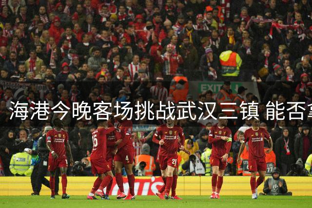 海港今晚客场挑战武汉三镇 能否拿下赛季首次连胜？