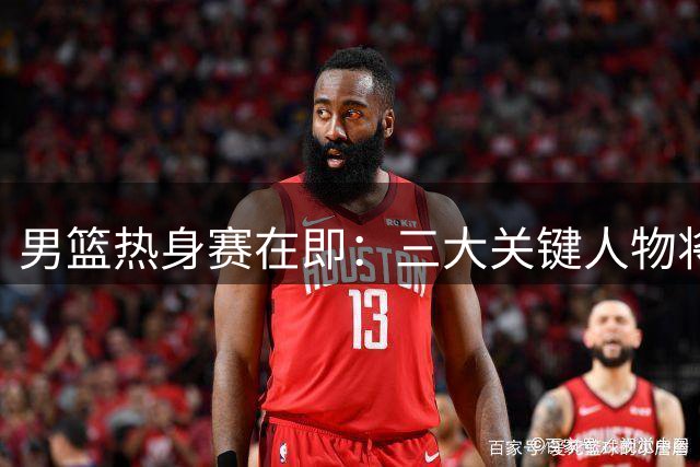 男篮热身赛在即：三大关键人物将成中乌之战胜负手