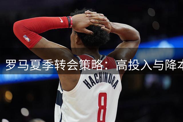 罗马夏季转会策略：高投入与降本增效并行