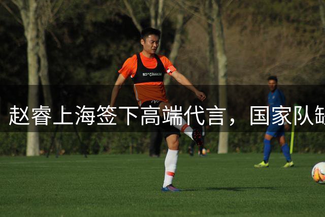 赵睿上海签下高端代言，国家队缺席引发未来阵容猜想