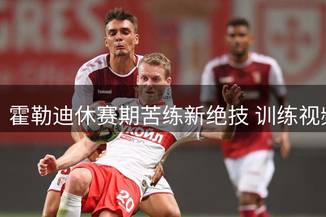 霍勒迪休赛期苦练新绝技 训练视频引球迷热议