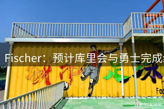 Fischer：预计库里会与勇士完成续约 所谓的库里争夺战根本不存在